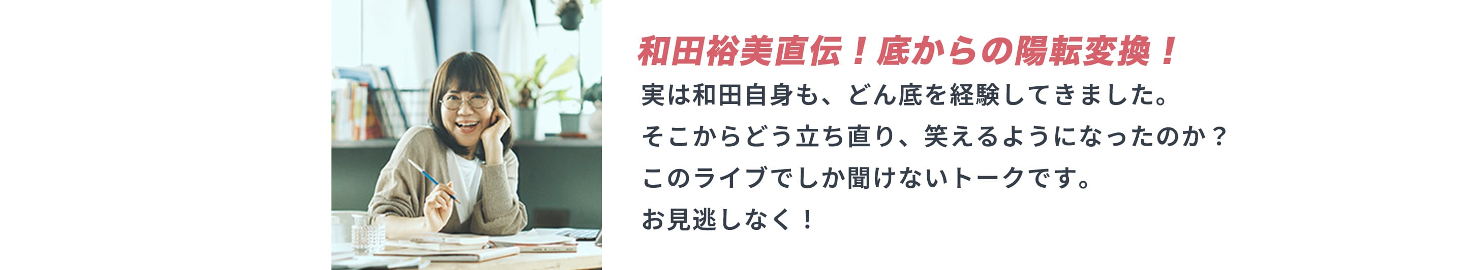 和田裕美直伝！底からの陽転変換！実は和田自身も、どん底を経験してきました。 そこからどう立ち直り、笑えるようになったのか？このライブでしか聞けないトークです。お見逃しなく！