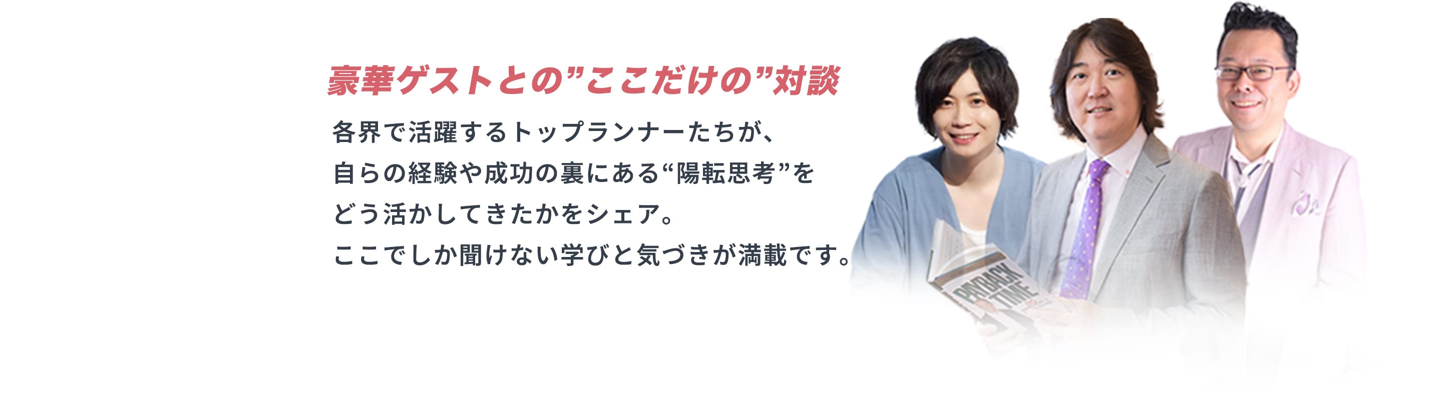 豪華ゲストとの”ここだけの”対談 各界で活躍するトップランナーたちが、自らの経験や成功の裏にある“陽転思考”をどう活かしてきたかをシェア。ここでしか聞けない学びと気づきが満載です。