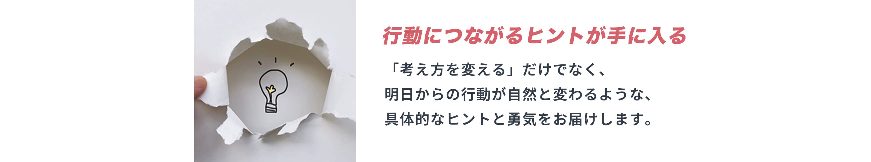 行動につながるヒントが手に入る 「考え方を変える」だけでなく、明日からの行動が自然と変わるような、具体的なヒントと勇気をお届けします。