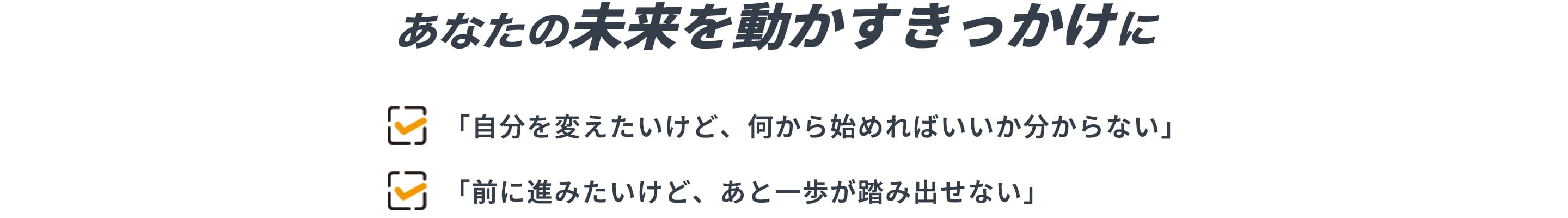 あなたの未来を動かすきっかけに 「自分を変えたいけど、何から始めればいいか分からない」 「前に進みたいけど、あと一歩が踏み出せない」