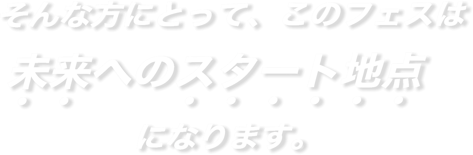 そんな方にとって、このフェスは未来へのスタート地点になります。